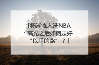 杨瀚森入选NBA：高光之后如何走好“以后的路”？
