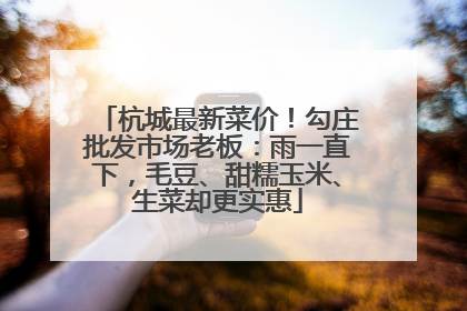 杭城最新菜价！勾庄批发市场老板：雨一直下，毛豆、甜糯玉米、生菜却更实惠