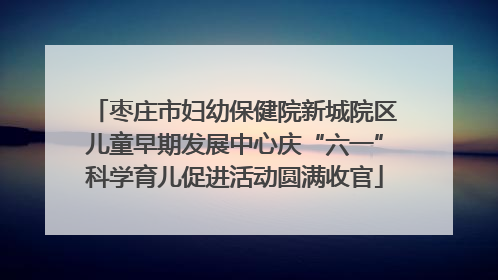 枣庄市妇幼保健院新城院区儿童早期发展中心庆“六一”科学育儿促进活动圆满收官