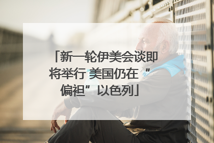 新一轮伊美会谈即将举行 美国仍在“偏袒”以色列