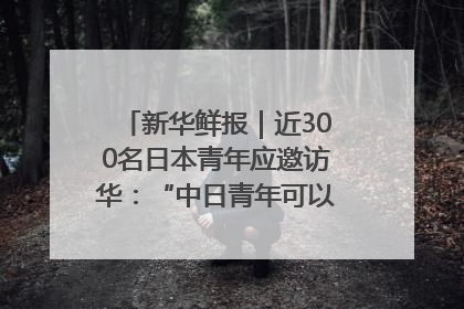 新华鲜报｜近300名日本青年应邀访华：“中日青年可以创造更好的未来”