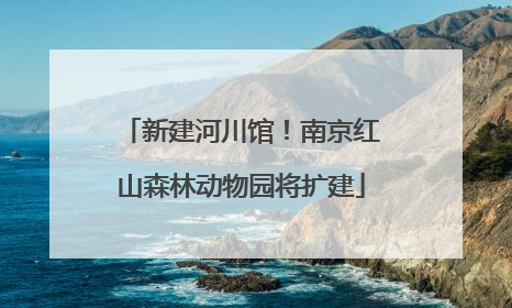 新建河川馆！南京红山森林动物园将扩建