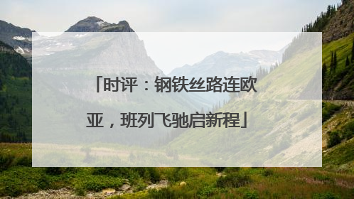 时评：钢铁丝路连欧亚，班列飞驰启新程