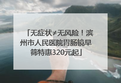 无症状≠无风险！滨州市人民医院胃肠镜早筛特惠320元起