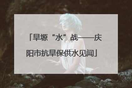 旱塬“水”战——庆阳市抗旱保供水见闻