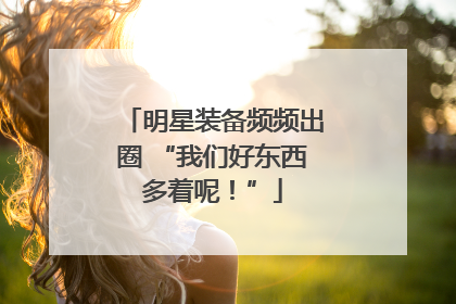 明星装备频频出圈 “我们好东西多着呢！”