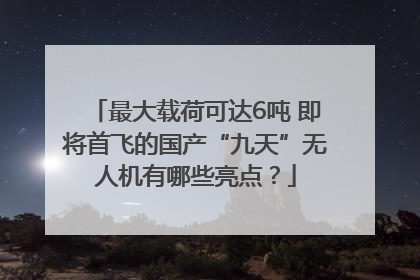 最大载荷可达6吨 即将首飞的国产“九天”无人机有哪些亮点？