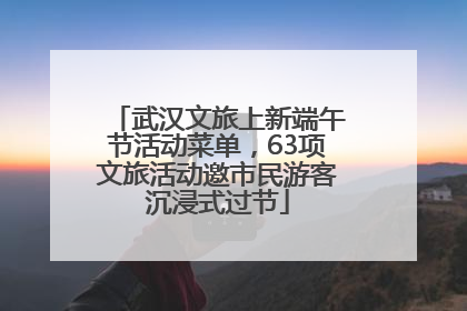 武汉文旅上新端午节活动菜单，63项文旅活动邀市民游客沉浸式过节
