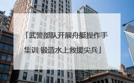 武警部队开展舟艇操作手集训 锻造水上救援尖兵