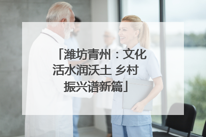 潍坊青州：文化活水润沃土 乡村振兴谱新篇