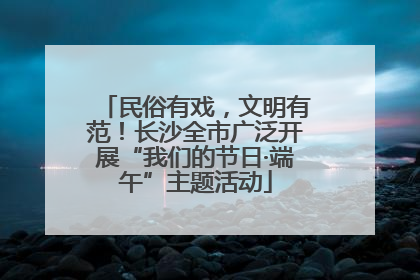 民俗有戏，文明有范！长沙全市广泛开展“我们的节日·端午”主题活动