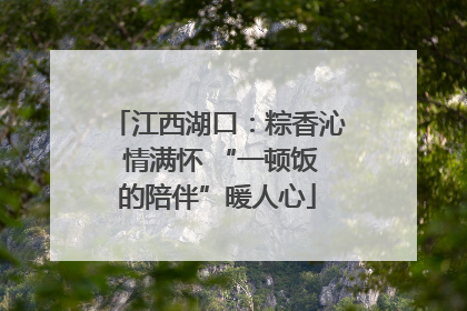 江西湖口：粽香沁 情满怀 “一顿饭的陪伴”暖人心