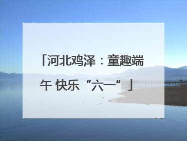 河北鸡泽：童趣端午 快乐“六一”
