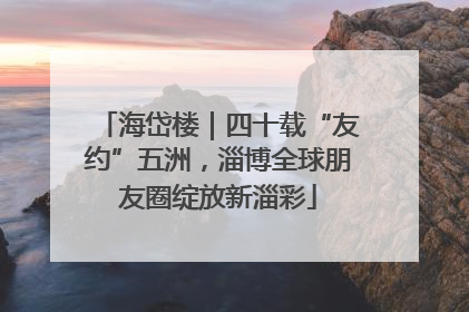 海岱楼｜四十载“友约”五洲，淄博全球朋友圈绽放新淄彩
