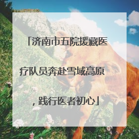 济南市五院援藏医疗队员奔赴雪域高原，践行医者初心