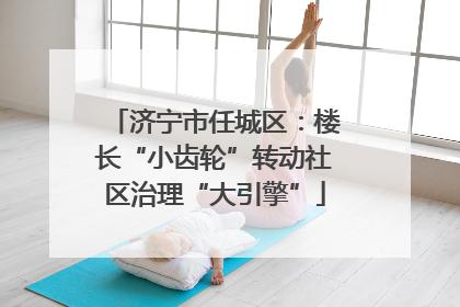 济宁市任城区：楼长“小齿轮”转动社区治理“大引擎”