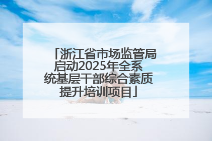 浙江省市场监管局启动2025年全系统基层干部综合素质提升培训项目