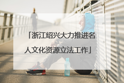 浙江绍兴大力推进名人文化资源立法工作