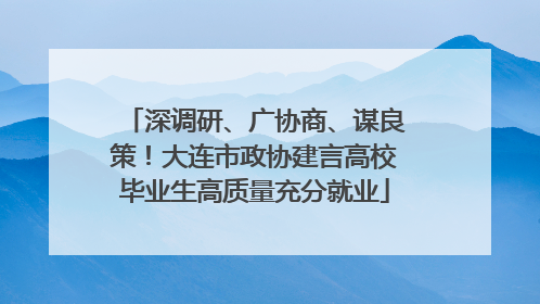 深调研、广协商、谋良策！大连市政协建言高校毕业生高质量充分就业