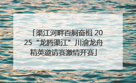 渠江河畔百舸奋楫 2025“龙腾渠江”川渝龙舟精英邀请赛激情开赛