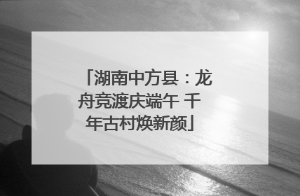 湖南中方县：龙舟竞渡庆端午 千年古村焕新颜
