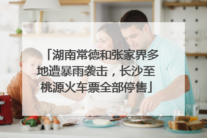 湖南常德和张家界多地遭暴雨袭击，长沙至桃源火车票全部停售
