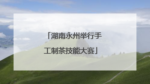湖南永州举行手工制茶技能大赛