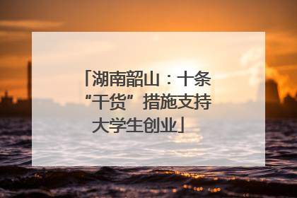 湖南韶山：十条“干货”措施支持大学生创业