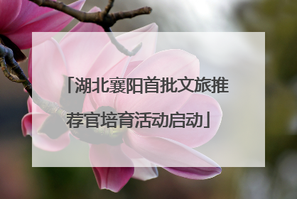 湖北襄阳首批文旅推荐官培育活动启动