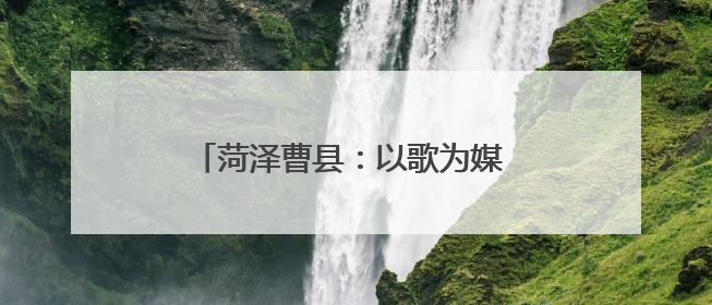 菏泽曹县：以歌为媒 唱响乡村振兴新乐章