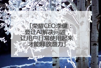 荣耀CEO李健：要让AI解决问题，让用户日常使用起来才能释放潜力
