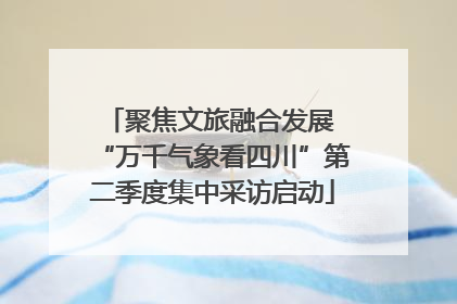 聚焦文旅融合发展 “万千气象看四川”第二季度集中采访启动