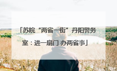 苏皖“两省一街”丹阳警务室：进一扇门 办两省事