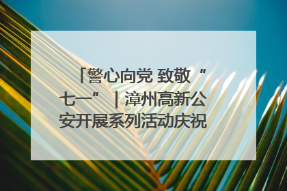 警心向党 致敬“七一”｜漳州高新公安开展系列活动庆祝建党104周年