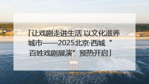 让戏剧走进生活 以文化滋养城市——2025北京·西城“百姓戏剧展演”预热开启
