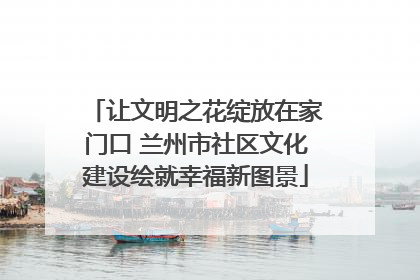 让文明之花绽放在家门口 兰州市社区文化建设绘就幸福新图景