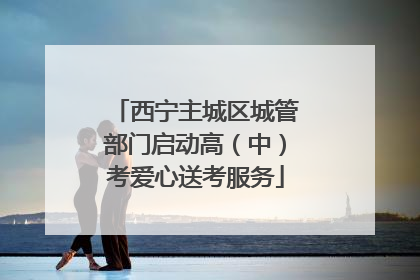 西宁主城区城管部门启动高（中）考爱心送考服务