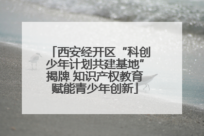 西安经开区“科创少年计划共建基地”揭牌 知识产权教育赋能青少年创新