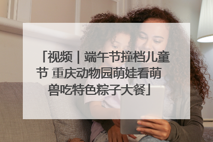 视频｜端午节撞档儿童节 重庆动物园萌娃看萌兽吃特色粽子大餐