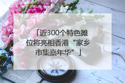 近300个特色摊位将亮相香港“家乡市集嘉年华”