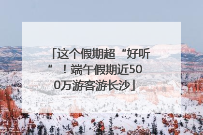 这个假期超“好听”！端午假期近500万游客游长沙