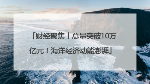 财经聚焦丨总量突破10万亿元！海洋经济动能澎湃