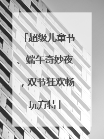 超级儿童节、端午奇妙夜，双节狂欢畅玩方特