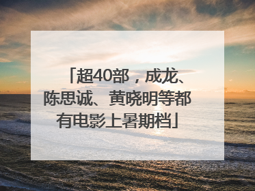 超40部，成龙、陈思诚、黄晓明等都有电影上暑期档