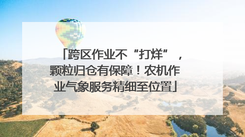 跨区作业不“打烊”，颗粒归仓有保障！农机作业气象服务精细至位置