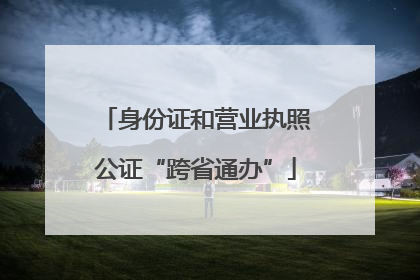 身份证和营业执照公证“跨省通办”