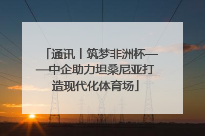通讯丨筑梦非洲杯——中企助力坦桑尼亚打造现代化体育场