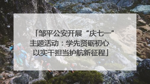 邹平公安开展“庆七一”主题活动：学先贤砺初心 以实干担当护航新征程