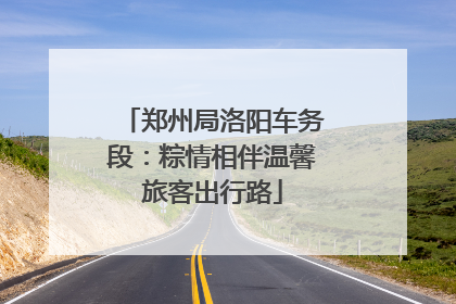 郑州局洛阳车务段：粽情相伴温馨旅客出行路