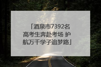 酒泉市7392名高考生奔赴考场 护航万千学子追梦路